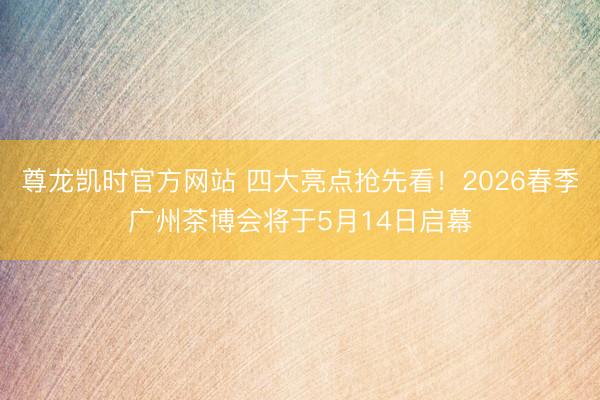 尊龙凯时官方网站 四大亮点抢先看！2026春季广州茶博会将于5月14日启幕
