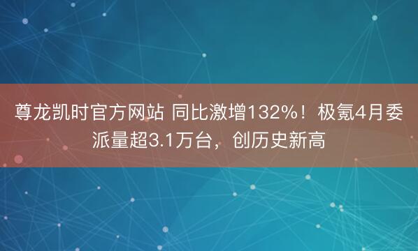 尊龙凯时官方网站 同比激增132%！极氪4月委派量超3.1万台，创历史新高