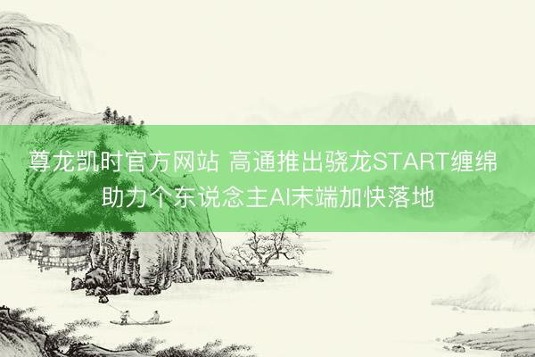 尊龙凯时官方网站 高通推出骁龙START缠绵 助力个东说念主AI末端加快落地