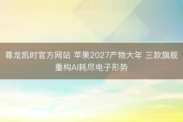 尊龙凯时官方网站 苹果2027产物大年 三款旗舰重构AI耗尽电子形势