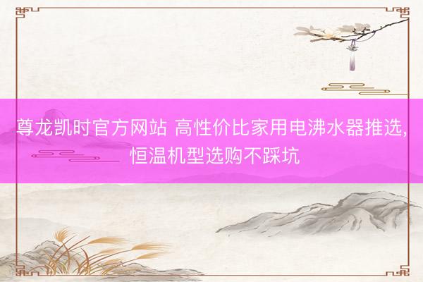 尊龙凯时官方网站 高性价比家用电沸水器推选， 恒温机型选购不踩坑