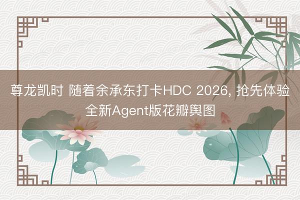 尊龙凯时 随着余承东打卡HDC 2026, 抢先体验全新Agent版花瓣舆图