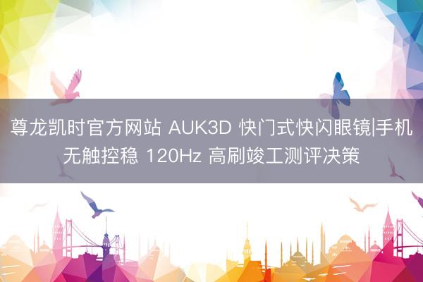 尊龙凯时官方网站 AUK3D 快门式快闪眼镜|手机无触控稳 120Hz 高刷竣工测评决策