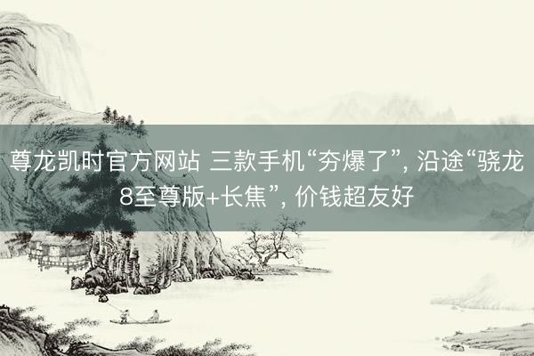 尊龙凯时官方网站 三款手机“夯爆了”, 沿途“骁龙8至尊版+长焦”, 价钱超友好